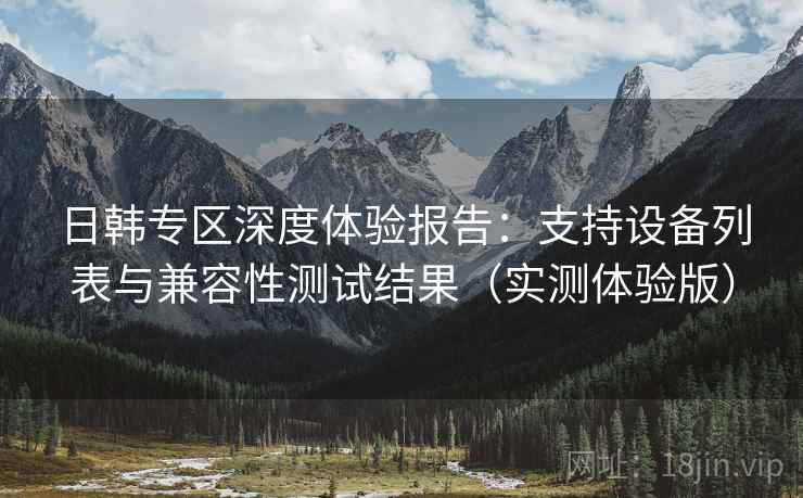 日韩专区深度体验报告:支持设备列表与兼容性测试结果(实测体验版) 日韩专区深度体验报告:支持设备列表与兼容性测试结果(实测体验版)