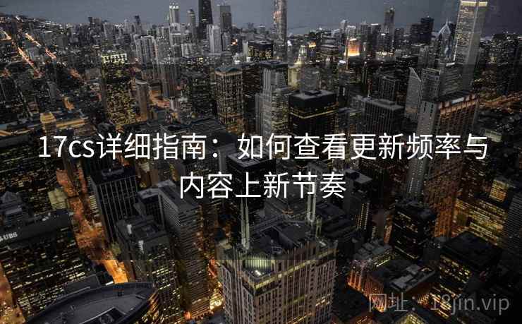 17cs详细指南:如何查看更新频率与内容上新节奏 17cs详细指南:如何查看更新频率与内容上新节奏