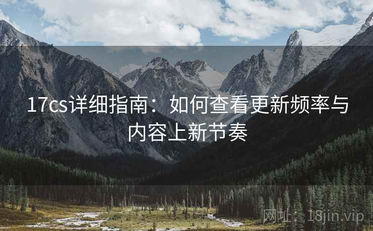 17cs详细指南：如何查看更新频率与内容上新节奏