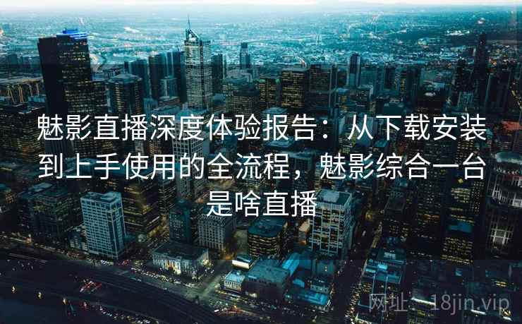 魅影直播深度体验报告:从下载安装到上手使用的全流程,魅影综合一台是啥直播 魅影直播深度体验报告:从下载安装到上手使用的全流程,魅影综合一台是啥直播