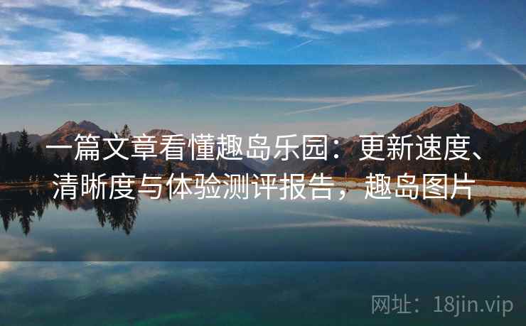 一篇文章看懂趣岛乐园:更新速度、清晰度与体验测评报告,趣岛图片 一篇文章看懂趣岛乐园:更新速度、清晰度与体验测评报告,趣岛图片
