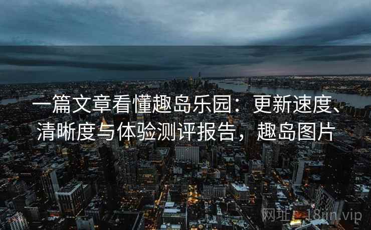 一篇文章看懂趣岛乐园:更新速度、清晰度与体验测评报告,趣岛图片 一篇文章看懂趣岛乐园:更新速度、清晰度与体验测评报告,趣岛图片