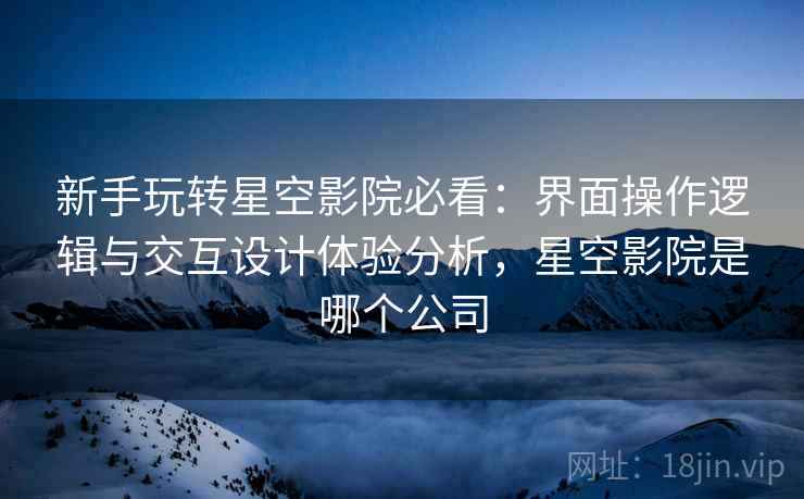 新手玩转星空影院必看：界面操作逻辑与交互设计体验分析，星空影院是哪个公司