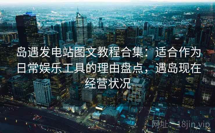 岛遇发电站图文教程合集:适合作为日常娱乐工具的理由盘点,遇岛现在经营状况 岛遇发电站图文教程合集:适合作为日常娱乐工具的理由盘点,遇岛现在经营状况