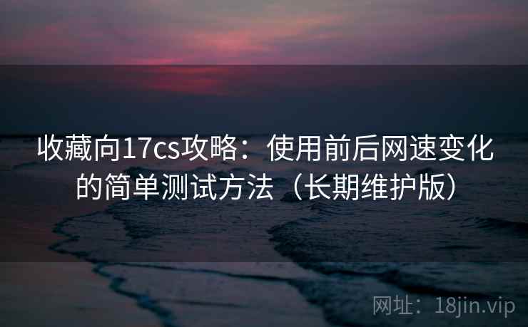 收藏向17cs攻略：使用前后网速变化的简单测试方法（长期维护版）