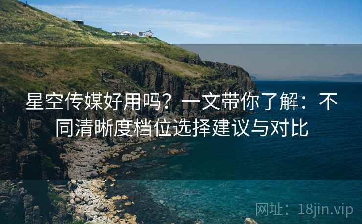 星空传媒好用吗?一文带你了解:不同清晰度档位选择建议与对比 星空传媒好用吗?一文带你了解:不同清晰度档位选择建议与对比