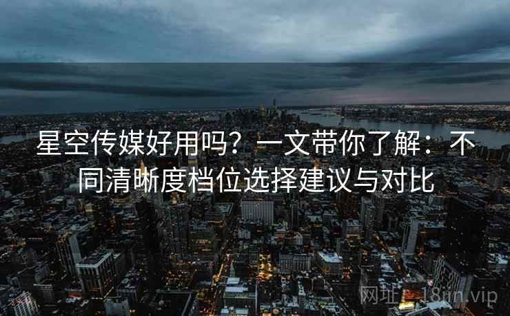 星空传媒好用吗？一文带你了解：不同清晰度档位选择建议与对比