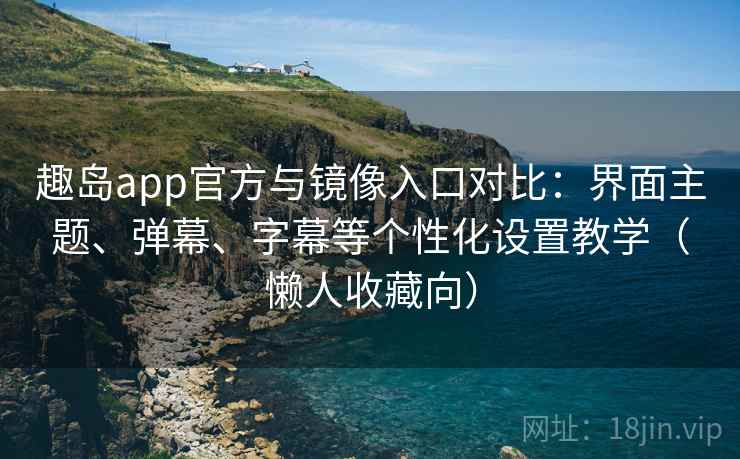 趣岛app官方与镜像入口对比：界面主题、弹幕、字幕等个性化设置教学（懒人收藏向）