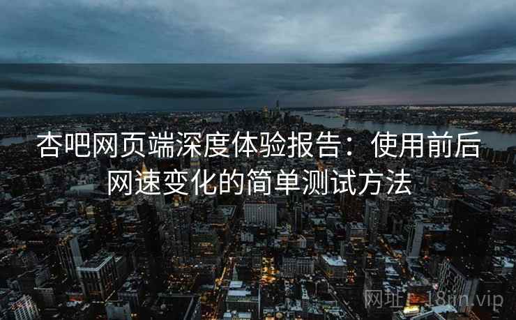 杏吧网页端深度体验报告：使用前后网速变化的简单测试方法