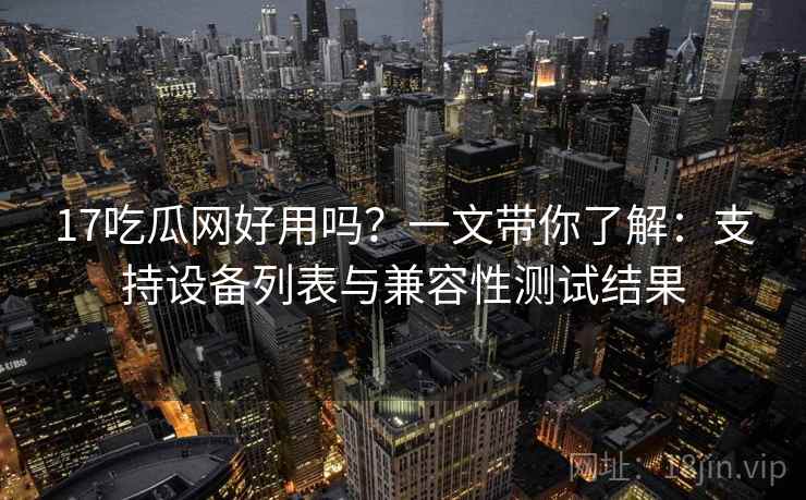 17吃瓜网好用吗?一文带你了解:支持设备列表与兼容性测试结果 17吃瓜网好用吗?一文带你了解:支持设备列表与兼容性测试结果